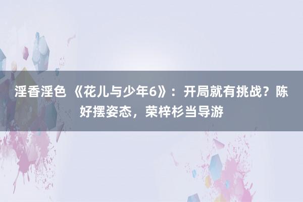 淫香淫色 《花儿与少年6》：开局就有挑战？陈好摆姿态，荣梓杉当导游