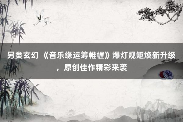另类玄幻 《音乐缘运筹帷幄》爆灯规矩焕新升级，原创佳作精彩来袭