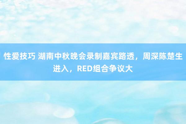 性爱技巧 湖南中秋晚会录制嘉宾路透，周深陈楚生进入，RED组合争议大