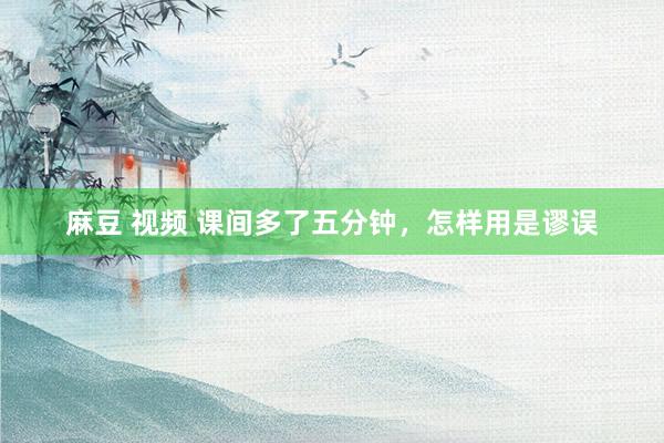 麻豆 视频 课间多了五分钟，怎样用是谬误