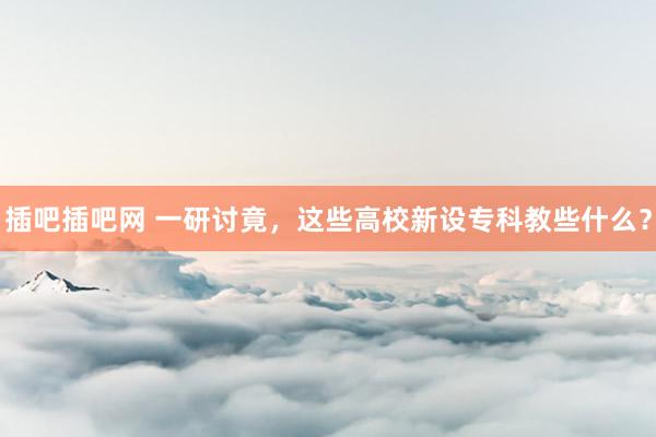 插吧插吧网 一研讨竟，这些高校新设专科教些什么？
