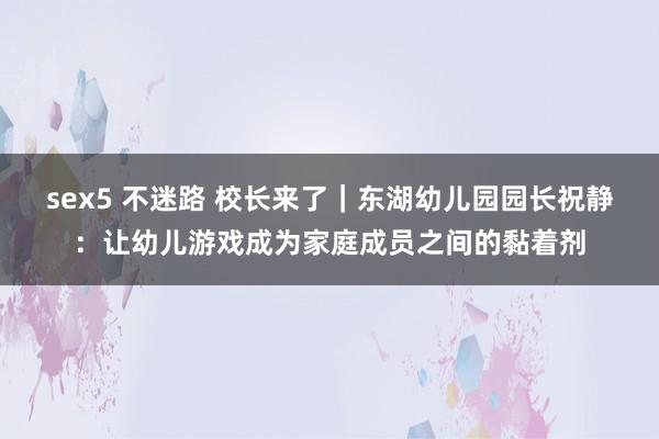 sex5 不迷路 校长来了｜东湖幼儿园园长祝静：让幼儿游戏成为家庭成员之间的黏着剂