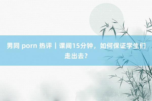男同 porn 热评｜课间15分钟，如何保证学生们走出去？