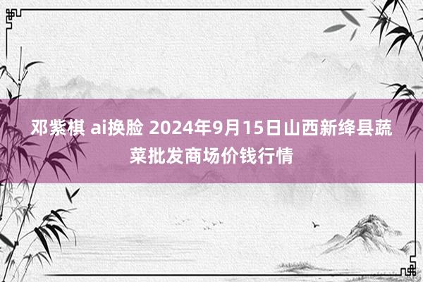 邓紫棋 ai换脸 2024年9月15日山西新绛县蔬菜批发商场价钱行情