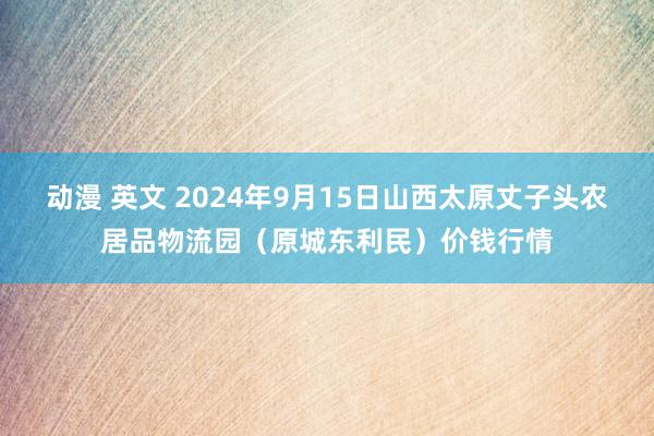 动漫 英文 2024年9月15日山西太原丈子头农居品物流园（原城东利民）价钱行情