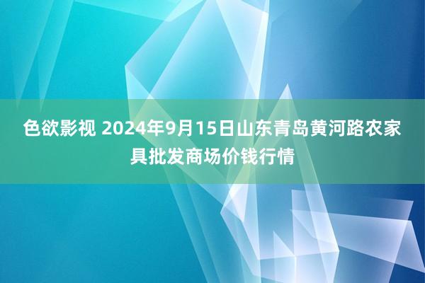 色欲影视 2024年9月15日山东青岛黄河路农家具批发商场价钱行情