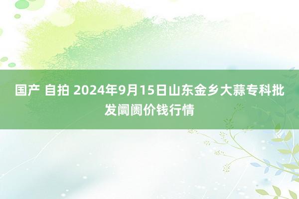 国产 自拍 2024年9月15日山东金乡大蒜专科批发阛阓价钱行情