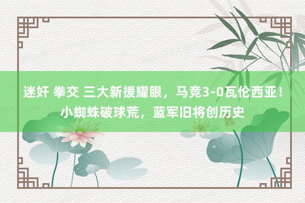 迷奸 拳交 三大新援耀眼，马竞3-0瓦伦西亚！小蜘蛛破球荒，蓝军旧将创历史