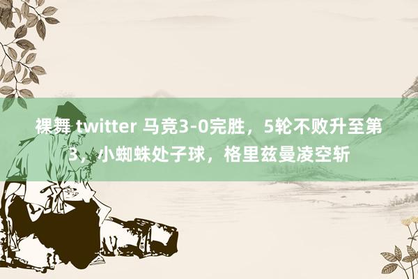 裸舞 twitter 马竞3-0完胜，5轮不败升至第3，小蜘蛛处子球，格里兹曼凌空斩