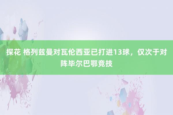 探花 格列兹曼对瓦伦西亚已打进13球，仅次于对阵毕尔巴鄂竞技