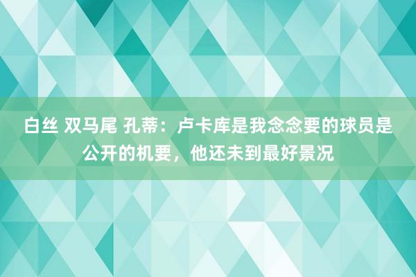 白丝 双马尾 孔蒂：卢卡库是我念念要的球员是公开的机要，他还未到最好景况