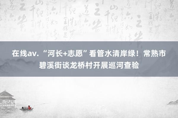 在线av. “河长+志愿”看管水清岸绿！常熟市碧溪街谈龙桥村开展巡河查验