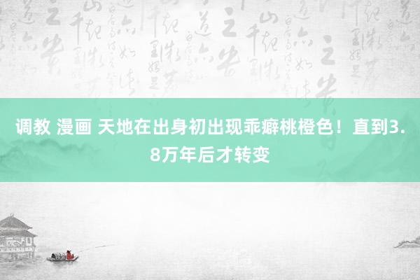 调教 漫画 天地在出身初出现乖癖桃橙色！直到3.8万年后才转变