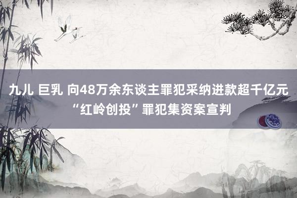 九儿 巨乳 向48万余东谈主罪犯采纳进款超千亿元 “红岭创投”罪犯集资案宣判