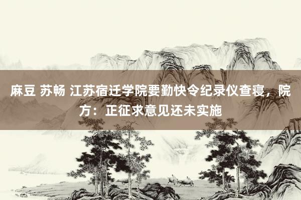 麻豆 苏畅 江苏宿迁学院要勤快令纪录仪查寝，院方：正征求意见还未实施