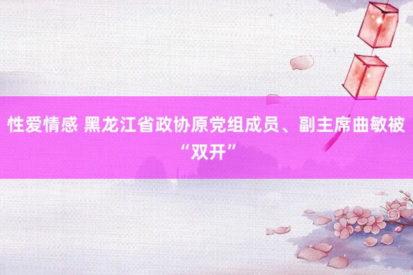 性爱情感 黑龙江省政协原党组成员、副主席曲敏被“双开”
