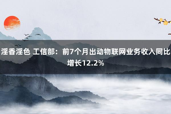 淫香淫色 工信部：前7个月出动物联网业务收入同比增长12.2%