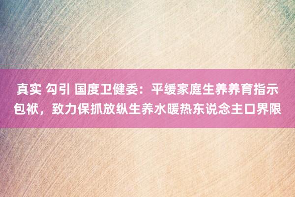 真实 勾引 国度卫健委：平缓家庭生养养育指示包袱，致力保抓放纵生养水暖热东说念主口界限