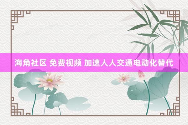 海角社区 免费视频 加速人人交通电动化替代