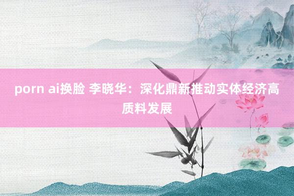 porn ai换脸 李晓华：深化鼎新推动实体经济高质料发展