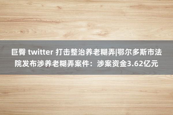 巨臀 twitter 打击整治养老糊弄|鄂尔多斯市法院发布涉养老糊弄案件：涉案资金3.62亿元