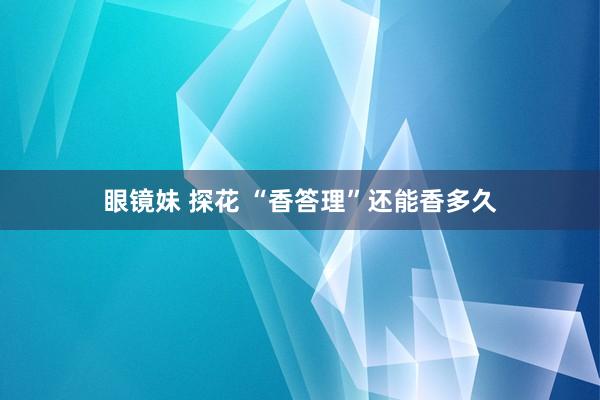 眼镜妹 探花 “香答理”还能香多久