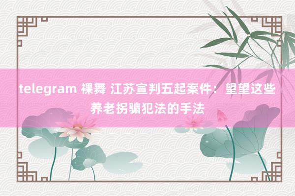 telegram 裸舞 江苏宣判五起案件：望望这些养老拐骗犯法的手法