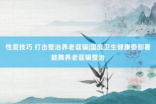 性爱技巧 打击整治养老诓骗|国度卫生健康委部署鼓舞养老诓骗整治