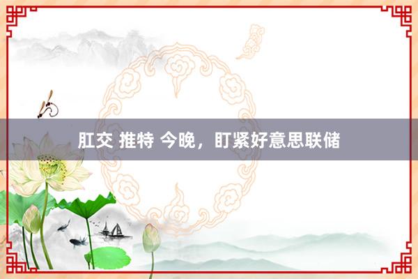肛交 推特 今晚，盯紧好意思联储