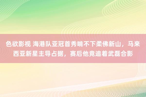 色欲影视 海港队亚冠首秀啃不下柔佛新山，马来西亚新星主导占据，赛后他竟追着武磊合影