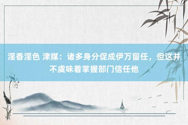 淫香淫色 津媒：诸多身分促成伊万留任，但这并不虞味着掌握部门信任他
