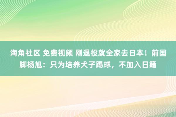 海角社区 免费视频 刚退役就全家去日本！前国脚杨旭：只为培养犬子踢球，不加入日籍