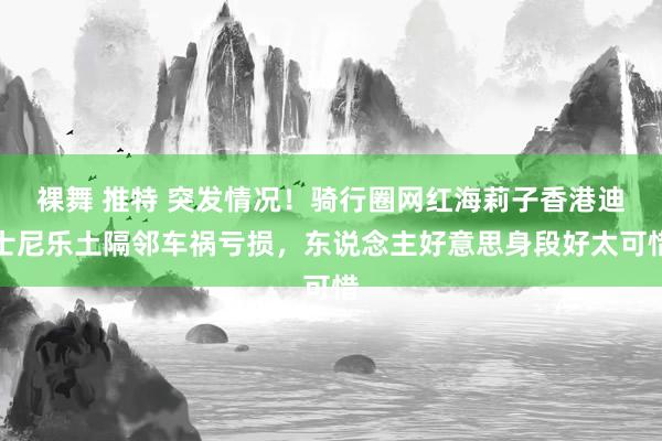 裸舞 推特 突发情况！骑行圈网红海莉子香港迪士尼乐土隔邻车祸亏损，东说念主好意思身段好太可惜
