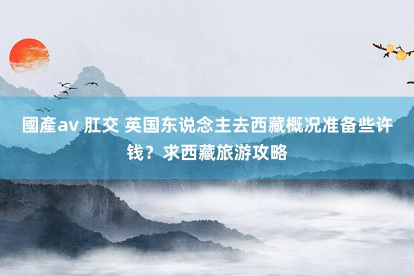 國產av 肛交 英国东说念主去西藏概况准备些许钱？求西藏旅游攻略