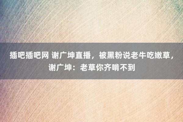 插吧插吧网 谢广坤直播，被黑粉说老牛吃嫩草，谢广坤：老草你齐啃不到