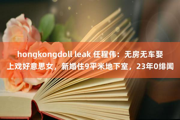 hongkongdoll leak 任程伟：无房无车娶上戏好意思女，新婚住9平米地下室，23年0绯闻