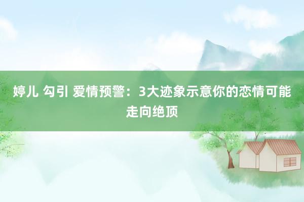 婷儿 勾引 爱情预警：3大迹象示意你的恋情可能走向绝顶