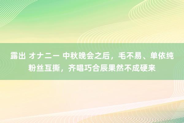 露出 オナニー 中秋晚会之后，毛不易、单依纯粉丝互撕，齐唱巧合辰果然不成硬来
