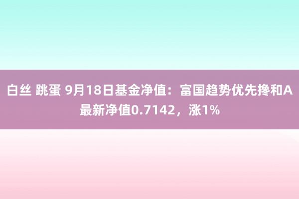 白丝 跳蛋 9月18日基金净值：富国趋势优先搀和A最新净值0.7142，涨1%