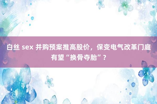白丝 sex 并购预案推高股价，保变电气改革门庭有望“换骨夺胎”？