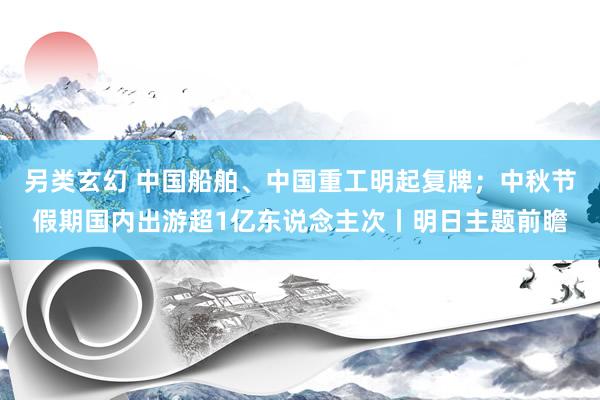另类玄幻 中国船舶、中国重工明起复牌；中秋节假期国内出游超1亿东说念主次丨明日主题前瞻