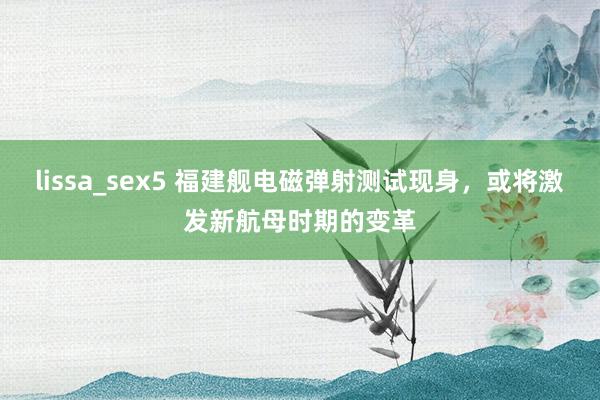 lissa_sex5 福建舰电磁弹射测试现身，或将激发新航母时期的变革