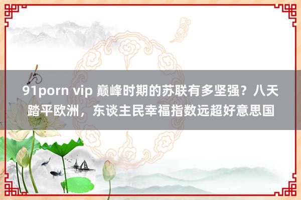 91porn vip 巅峰时期的苏联有多坚强？八天踏平欧洲，东谈主民幸福指数远超好意思国