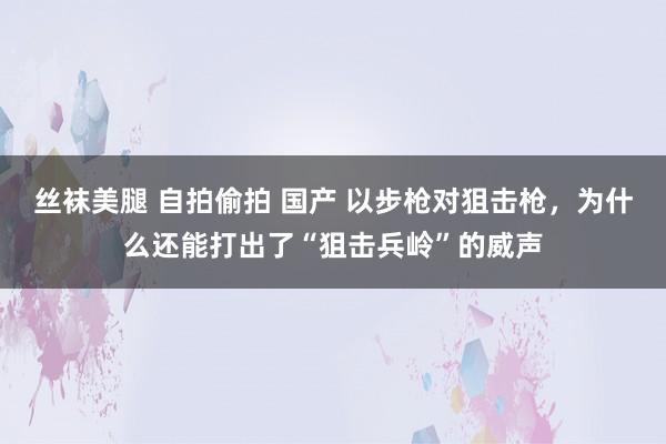 丝袜美腿 自拍偷拍 国产 以步枪对狙击枪，为什么还能打出了“狙击兵岭”的威声