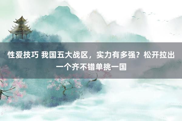 性爱技巧 我国五大战区，实力有多强？松开拉出一个齐不错单挑一国