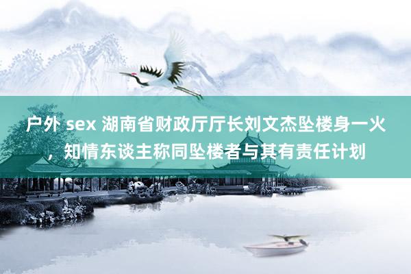 户外 sex 湖南省财政厅厅长刘文杰坠楼身一火，知情东谈主称同坠楼者与其有责任计划