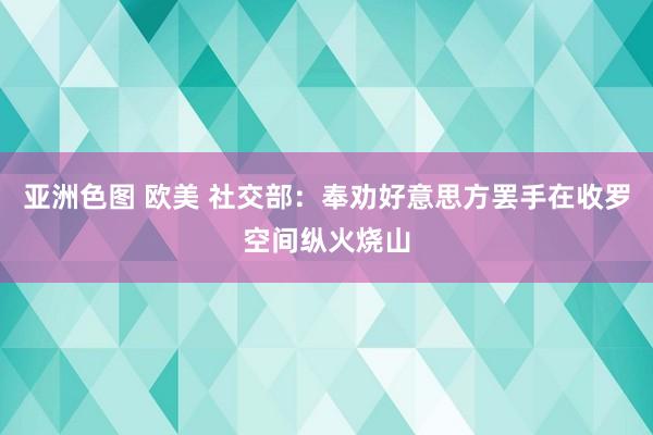 亚洲色图 欧美 社交部：奉劝好意思方罢手在收罗空间纵火烧山