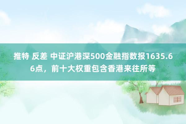 推特 反差 中证沪港深500金融指数报1635.66点，前十大权重包含香港来往所等