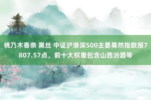 桃乃木香奈 黑丝 中证沪港深500主要蓦然指数报7807.57点，前十大权重包含山西汾酒等