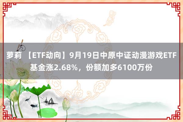 萝莉 【ETF动向】9月19日中原中证动漫游戏ETF基金涨2.68%，份额加多6100万份